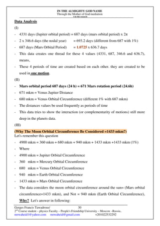 IN THE ALMIGHTY GOD NAME
Through the Mother of God mediation
I do this research
Gerges Francis Tawadrous/
2nd
Course student – physics Faculty – People's Friendship University – Moscow –Russia..
mrwaheid1@yahoo.com mrwaheid@gmail.com +201022532292
30
Data Analysis
(I)
- 4331 days (Jupiter orbital period) = 687 days (mars orbital period) x 2π
- 2 x 346.6 days (the nodal year) = 693.2 days (different from 687 with 1%)
- 687 days (Mars Orbital Period) = 1.0725 x 636.7 days
- This data creates one thread for these 4 values (4331, 687, 346.6 and 636.7),
means,
- These 4 periods of time are created based on each other. they are created to be
used in one motion.
(II)
- Mars orbital period 687 days (24 h) = 671 Mars rotation period (24.6h)
- 671 mkm = Venus Jupiter Distance
- 680 mkm = Venus Orbital Circumference (different 1% with 687 mkm)
- The distances values be used frequently as periods of time
- This data tries to show the interaction (or complementarity of motions) still more
deep in the planets data.
(III)
(Why The Moon Orbital Circumference Be Considered =1433 mkm?)
Let's remember this question
- 4900 mkm = 360 mkm + 680 mkm + 940 mkm + 1433 mkm +1433 mkm (1%)
- Where
- 4900 mkm = Jupiter Orbital Circumference
- 360 mkm = Mercury Orbital Circumference
- 680 mkm = Venus Orbital Circumference
- 940 mkm = Earth Orbital Circumference
- 1433 mkm = Mars Orbital Circumference
- The data considers the moon orbital circumference around the sun= (Mars orbital
circumference=1433 mkm), and Not = 940 mkm (Earth Orbital Circumference),
Why? Let's answer in following:
 