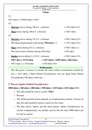 IN THE ALMIGHTY GOD NAME
Through the Mother of God mediation
I do this research
Gerges Francis Tawadrous/
2nd
Course student – physics Faculty – People's Friendship University – Moscow –Russia..
mrwaheid1@yahoo.com mrwaheid@gmail.com +201022532292
31
I-Data
(1)
1433 mkm = 2.59826 mkm x 550.7
(2)
- Mercury moves during 346.6 d. a distance = 1433 mkm (1%)
- Mars moves during 346.6 d. a distance = 720.7 mkm
(3)
- Mercury moves during 135.5 d. a distance = 550.7 mkm (1%)
- The moon displacements total during 778.6 days x 2 = 135.5 mkm (1%)
- Mars moves during 831 d. a distance = 550.7 mkm x π
- The moon motion distance during 346.6 days = 831 mkm
- Jupiter moves during 2 x 243 d. a distance = 550.7 mkm (1%)
- 550.7 days x 2.574 mkm = 1417 mkm = 4.095 mkm x 346.6 days
- 550.7 days x 1.1318 mkm = 629 mkm (1%)
II-Discussion
- The data gives 3 reasons to consider the moon orbital circumference around the
sun = 1433 mkm = Mars Orbital Circumference and not equal Earth Orbital
Circumference 940 mkm, which are …
1st
Reason (Jupiter Orbital Circumference)
4900 mkm = 360 mkm + 680 mkm + 940 mkm + 1433 mkm +1433 mkm (1%)
o This data should be used as a proof. Why?
o Because
o The unified general motion depends on complementary motions. because of
that, this data should be used as a proof for this claim.
o The data shows, Jupiter and the inner planets orbital circumferences be
created complementary one another, and by that the total (4900 mkm) can
be used as a proof.
 