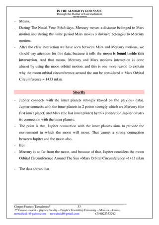 IN THE ALMIGHTY GOD NAME
Through the Mother of God mediation
I do this research
Gerges Francis Tawadrous/
2nd
Course student – physics Faculty – People's Friendship University – Moscow –Russia..
mrwaheid1@yahoo.com mrwaheid@gmail.com +201022532292
33
- Means,
- During The Nodal Year 346.6 days, Mercury moves a distance belonged to Mars
motion and during the same period Mars moves a distance belonged to Mercury
motion.
- After the clear interaction we have seen between Mars and Mercury motions, we
should pay attention for this data, because it tells the moon is found inside this
interaction. And that means, Mercury and Mars motions interaction is done
almost by using the moon orbital motion. and this is one more reason to explain
why the moon orbital circumference around the sun be considered = Mars Orbital
Circumference = 1433 mkm.
Shortly
- Jupiter connects with the inner planets strongly (based on the previous data).
Jupiter connects with the inner planets in 2 points strongly which are Mercury (the
first inner planet) and Mars (the last inner planet) by this connection Jupiter creates
its connection with the inner planets.
- The point is that, Jupiter connection with the inner planets aims to provide the
environment in which the moon will move. That causes a strong connection
between Jupiter and the moon also.
- But
- Mercury is so far from the moon, and because of that, Jupiter considers the moon
Orbital Circumference Around The Sun =Mars Orbital Circumference =1433 mkm
- The data shows that
 