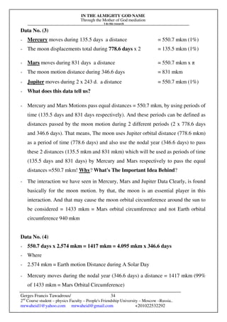 IN THE ALMIGHTY GOD NAME
Through the Mother of God mediation
I do this research
Gerges Francis Tawadrous/
2nd
Course student – physics Faculty – People's Friendship University – Moscow –Russia..
mrwaheid1@yahoo.com mrwaheid@gmail.com +201022532292
34
Data No. (3)
- Mercury moves during 135.5 days a distance = 550.7 mkm (1%)
- The moon displacements total during 778.6 days x 2 = 135.5 mkm (1%)
- Mars moves during 831 days a distance = 550.7 mkm x π
- The moon motion distance during 346.6 days = 831 mkm
- Jupiter moves during 2 x 243 d. a distance = 550.7 mkm (1%)
- What does this data tell us?
- Mercury and Mars Motions pass equal distances = 550.7 mkm, by using periods of
time (135.5 days and 831 days respectively). And these periods can be defined as
distances passed by the moon motion during 2 different periods (2 x 778.6 days
and 346.6 days). That means, The moon uses Jupiter orbital distance (778.6 mkm)
as a period of time (778.6 days) and also use the nodal year (346.6 days) to pass
these 2 distances (135.5 mkm and 831 mkm) which will be used as periods of time
(135.5 days and 831 days) by Mercury and Mars respectively to pass the equal
distances =550.7 mkm! Why? What's The Important Idea Behind?
- The interaction we have seen in Mercury, Mars and Jupiter Data Clearly, is found
basically for the moon motion. by that, the moon is an essential player in this
interaction. And that may cause the moon orbital circumference around the sun to
be considered = 1433 mkm = Mars orbital circumference and not Earth orbital
circumference 940 mkm
Data No. (4)
- 550.7 days x 2.574 mkm = 1417 mkm = 4.095 mkm x 346.6 days
- Where
- 2.574 mkm = Earth motion Distance during A Solar Day
- Mercury moves during the nodal year (346.6 days) a distance = 1417 mkm (99%
of 1433 mkm = Mars Orbital Circumference)
 
