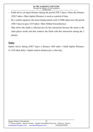 IN THE ALMIGHTY GOD NAME
Through the Mother of God mediation
I do this research
Gerges Francis Tawadrous/
2nd
Course student – physics Faculty – People's Friendship University – Moscow –Russia..
mrwaheid1@yahoo.com mrwaheid@gmail.com +201022532292
35
- Earth moves an equal distance during the period (550.7 days), where the distance
(550.7 mkm = Mars Jupiter Distance) is used as a period of time.
- By a similar equation, the moon displacements total (2.5986 mkm) uses the period
(550.7 days) to pass 1433 mkm = Mars Orbital Circumference
- That shows the Earth is effected also by this interaction because the moon is the
main player inside and that connects the Earth with this interaction among the 3
planets.
Notice
Jupiter moves during (550.7 days) a distance =629 mkm = Earth Jupiter Distance.
(1.1318 mkm daily = Jupiter motion distance per a solar day)
 