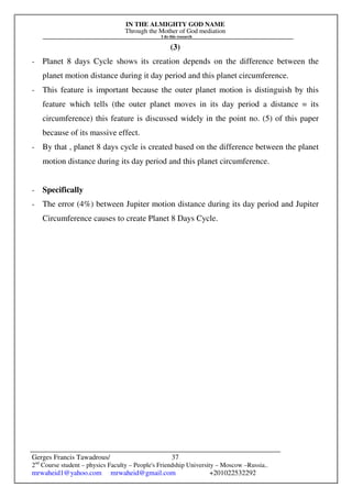 IN THE ALMIGHTY GOD NAME
Through the Mother of God mediation
I do this research
Gerges Francis Tawadrous/
2nd
Course student – physics Faculty – People's Friendship University – Moscow –Russia..
mrwaheid1@yahoo.com mrwaheid@gmail.com +201022532292
37
(3)
- Planet 8 days Cycle shows its creation depends on the difference between the
planet motion distance during it day period and this planet circumference.
- This feature is important because the outer planet motion is distinguish by this
feature which tells (the outer planet moves in its day period a distance = its
circumference) this feature is discussed widely in the point no. (5) of this paper
because of its massive effect.
- By that , planet 8 days cycle is created based on the difference between the planet
motion distance during its day period and this planet circumference.
- Specifically
- The error (4%) between Jupiter motion distance during its day period and Jupiter
Circumference causes to create Planet 8 Days Cycle.
 