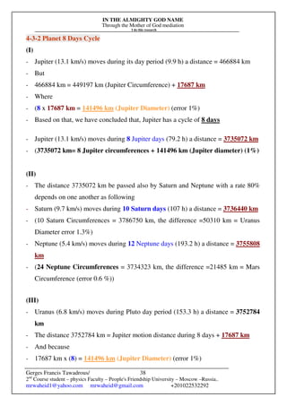 IN THE ALMIGHTY GOD NAME
Through the Mother of God mediation
I do this research
Gerges Francis Tawadrous/
2nd
Course student – physics Faculty – People's Friendship University – Moscow –Russia..
mrwaheid1@yahoo.com mrwaheid@gmail.com +201022532292
38
4-3-2 Planet 8 Days Cycle
(I)
- Jupiter (13.1 km/s) moves during its day period (9.9 h) a distance = 466884 km
- But
- 466884 km = 449197 km (Jupiter Circumference) + 17687 km
- Where
- (8 x 17687 km = 141496 km (Jupiter Diameter) (error 1%)
- Based on that, we have concluded that, Jupiter has a cycle of 8 days
- Jupiter (13.1 km/s) moves during 8 Jupiter days (79.2 h) a distance = 3735072 km
- (3735072 km= 8 Jupiter circumferences + 141496 km (Jupiter diameter) (1%)
(II)
- The distance 3735072 km be passed also by Saturn and Neptune with a rate 80%
depends on one another as following
- Saturn (9.7 km/s) moves during 10 Saturn days (107 h) a distance = 3736440 km
- (10 Saturn Circumferences = 3786750 km, the difference =50310 km = Uranus
Diameter error 1.3%)
- Neptune (5.4 km/s) moves during 12 Neptune days (193.2 h) a distance = 3755808
km
- (24 Neptune Circumferences = 3734323 km, the difference =21485 km = Mars
Circumference (error 0.6 %))
(III)
- Uranus (6.8 km/s) moves during Pluto day period (153.3 h) a distance = 3752784
km
- The distance 3752784 km = Jupiter motion distance during 8 days + 17687 km
- And because
- 17687 km x (8) = 141496 km (Jupiter Diameter) (error 1%)
 