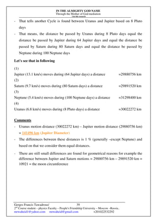 IN THE ALMIGHTY GOD NAME
Through the Mother of God mediation
I do this research
Gerges Francis Tawadrous/
2nd
Course student – physics Faculty – People's Friendship University – Moscow –Russia..
mrwaheid1@yahoo.com mrwaheid@gmail.com +201022532292
39
- That tells another Cycle is found between Uranus and Jupiter based on 8 Pluto
days
- That means, the distance be passed by Uranus during 8 Pluto days equal the
distance be passed by Jupiter during 64 Jupiter days and equal the distance be
passed by Saturn during 80 Saturn days and equal the distance be passed by
Neptune during 100 Neptune days
Let's see that in following
(1)
Jupiter (13.1 km/s) moves during (64 Jupiter days) a distance =29880756 km
(2)
Saturn (9.7 km/s) moves during (80 Saturn days) a distance =29891520 km
(3)
Neptune (5.4 km/s) moves during (100 Neptune days) a distance =31298400 km
(4)
Uranus (6.8 km/s) moves during (8 Pluto days) a distance =30022272 km
Comments
- Uranus motion distance (30022272 km) – Jupiter motion distance (29880756 km)
= 141496 km (Jupiter Diameter)
- The differences between these distances is 1 % (generally –except Neptune) and
based on that we consider them equal distances.
- There are still small differences are found for geometrical reasons for example the
difference between Jupiter and Saturn motions = 29880756 km – 29891520 km =
10921 = the moon circumference
 