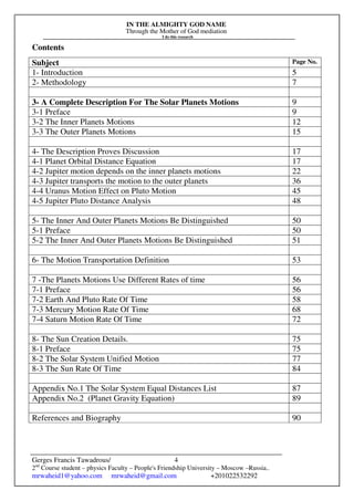 IN THE ALMIGHTY GOD NAME
Through the Mother of God mediation
I do this research
Gerges Francis Tawadrous/
2nd
Course student – physics Faculty – People's Friendship University – Moscow –Russia..
mrwaheid1@yahoo.com mrwaheid@gmail.com +201022532292
4
Contents
Subject Page No.
1- Introduction 5
2- Methodology 7
3- A Complete Description For The Solar Planets Motions 9
3-1 Preface 9
3-2 The Inner Planets Motions 12
3-3 The Outer Planets Motions 15
4- The Description Proves Discussion 17
4-1 Planet Orbital Distance Equation 17
4-2 Jupiter motion depends on the inner planets motions 22
4-3 Jupiter transports the motion to the outer planets 36
4-4 Uranus Motion Effect on Pluto Motion 45
4-5 Jupiter Pluto Distance Analysis 48
5- The Inner And Outer Planets Motions Be Distinguished 50
5-1 Preface 50
5-2 The Inner And Outer Planets Motions Be Distinguished 51
6- The Motion Transportation Definition 53
7 -The Planets Motions Use Different Rates of time 56
7-1 Preface 56
7-2 Earth And Pluto Rate Of Time 58
7-3 Mercury Motion Rate Of Time 68
7-4 Saturn Motion Rate Of Time 72
8- The Sun Creation Details. 75
8-1 Preface 75
8-2 The Solar System Unified Motion 77
8-3 The Sun Rate Of Time 84
Appendix No.1 The Solar System Equal Distances List 87
Appendix No.2 (Planet Gravity Equation) 89
References and Biography 90
 