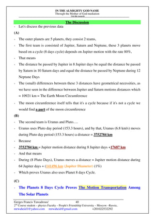 IN THE ALMIGHTY GOD NAME
Through the Mother of God mediation
I do this research
Gerges Francis Tawadrous/
2nd
Course student – physics Faculty – People's Friendship University – Moscow –Russia..
mrwaheid1@yahoo.com mrwaheid@gmail.com +201022532292
40
The Discussion
- Let's discuss the previous data
(A)
- The outer planets are 5 planets, they consist 2 teams,
- The first team is consisted of Jupiter, Saturn and Neptune, these 3 planets move
based on a cycle (8 days cycle) depends on Jupiter motion with the rate 80%,
- That means
- The distance be passed by Jupiter in 8 Jupiter days be equal the distance be passed
by Saturn in 10 Saturn days and equal the distance be passed by Neptune during 12
Neptune Days
- The (small) differences between these 3 distances have geometrical necessities, as
we have seen in the difference between Jupiter and Saturn motions distances which
= 10921 km = The Earth Moon Circumference
- The moon circumference itself tells that it's a cycle because if it's not a cycle we
would find a part of the moon circumference
(B)
- The second team is Uranus and Pluto….
- Uranus uses Pluto day period (153.3 hours), and by that, Uranus (6.8 km/s) moves
during Pluto day period (153.3 hours) a distance = 3752784 km
- Because
- 3752784 km = Jupiter motion distance during 8 Jupiter days +17687 km
- And that means
- During (8 Pluto Days), Uranus moves a distance = Jupiter motion distance during
64 Jupiter days + (141496 km (Jupiter Diameter) (1%)
- Which proves Uranus also uses Planet 8 days Cycle.
(C)
- The Planets 8 Days Cycle Proves The Motion Transportation Among
The Solar Planets
 