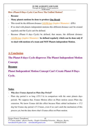 IN THE ALMIGHTY GOD NAME
Through the Mother of God mediation
I do this research
Gerges Francis Tawadrous/
2nd
Course student – physics Faculty – People's Friendship University – Moscow –Russia..
mrwaheid1@yahoo.com mrwaheid@gmail.com +201022532292
41
How (Planet 8 Days Cycle) Can Prove The Unified Motion?
- Because
- Many planets motions be done to produce One Result
- This result be the different distance 141496 km (Jupiter Diameter) (1%)
- If we deal with planets independent motions this different distance can't be created
regularly and the Cycle can't be defined.
- Because (Planet 8 days Cycle) be defined, that means, the different distance
141496 km (Jupiter Diameter) be defined regularly which can be done only if
we deal with motions of a team and NOT Planets independent Motion.
A Conclusion
The Planet 8 days Cycle disproves The Planet Independent Motion
Concept.
Because
Planet Independent Motion Concept Can't Create Planet 8 Days
Cycle.
Notice
- Why does Uranus depend on Pluto Day Period?
- Pluto day period is so long (153.3 h) in comparison with the outer planets days
periods. We suppose that, Uranus Motion effect on Pluto motion causes Pluto day
extension. We know Uranus did this effect because Pluto orbital inclination = 17.2
deg but Uranus day period =17.2 hours, even if we can't catch the mechanism of this
process yet, but the data shows that's Uranus effect on Pluto motion.
 