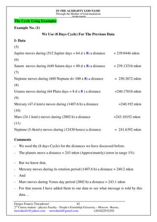IN THE ALMIGHTY GOD NAME
Through the Mother of God mediation
I do this research
Gerges Francis Tawadrous/
2nd
Course student – physics Faculty – People's Friendship University – Moscow –Russia..
mrwaheid1@yahoo.com mrwaheid@gmail.com +201022532292
42
The Cycle Using Examples
Example No. (1)
We Use (8 Days Cycle) For The Previous Data
I- Data
(5)
Jupiter moves during (512 Jupiter days = 64 d x 8) a distance = 239.0446 mkm
(6)
Saturn moves during (640 Saturn days = 80 d x 8) a distance = 239.13216 mkm
(7)
Neptune moves during (800 Neptune d= 100 x 8) a distance = 250.3872 mkm
(8)
Uranus moves during (64 Pluto days = 8 d x 8 ) a distance =240.17818 mkm
(9)
Mercury (47.4 km/s) moves during (1407.6 h) a distance =240.192 mkm
(10)
Mars (24.1 km/s) moves during (2802 h) a distance =243.10152 mkm
(11)
Neptune (5.4km/s) moves during (12430 hours) a distance = 241.6392 mkm
Comments
- We used the (8 days Cycle) for the distances we have discussed before.
- The planets move a distance = 243 mkm (Approximately) (error in range 1%)
- But we know that,
- Mercury moves during its rotation period (1407.6 h) a distance = 240.2 mkm
- And
- Mars moves during Venus day period (2802 h) a distance = 243.1 mkm
- For that reason I have added them to our data to see what message is told by this
data…
 
