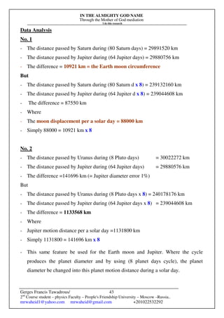 IN THE ALMIGHTY GOD NAME
Through the Mother of God mediation
I do this research
Gerges Francis Tawadrous/
2nd
Course student – physics Faculty – People's Friendship University – Moscow –Russia..
mrwaheid1@yahoo.com mrwaheid@gmail.com +201022532292
43
Data Analysis
No. 1
- The distance passed by Saturn during (80 Saturn days) = 29891520 km
- The distance passed by Jupiter during (64 Jupiter days) = 29880756 km
- The difference = 10921 km = the Earth moon circumference
But
- The distance passed by Saturn during (80 Saturn d x 8) = 239132160 km
- The distance passed by Jupiter during (64 Jupiter d x 8) = 239044608 km
- The difference = 87550 km
- Where
- The moon displacement per a solar day = 88000 km
- Simply 88000 = 10921 km x 8
No. 2
- The distance passed by Uranus during (8 Pluto days) = 30022272 km
- The distance passed by Jupiter during (64 Jupiter days) = 29880576 km
- The difference =141696 km (= Jupiter diameter error 1%)
But
- The distance passed by Uranus during (8 Pluto days x 8) = 240178176 km
- The distance passed by Jupiter during (64 Jupiter days x 8) = 239044608 km
- The difference = 1133568 km
- Where
- Jupiter motion distance per a solar day =1131800 km
- Simply 1131800 = 141696 km x 8
- This same feature be used for the Earth moon and Jupiter. Where the cycle
produces the planet diameter and by using (8 planet days cycle), the planet
diameter be changed into this planet motion distance during a solar day.
 