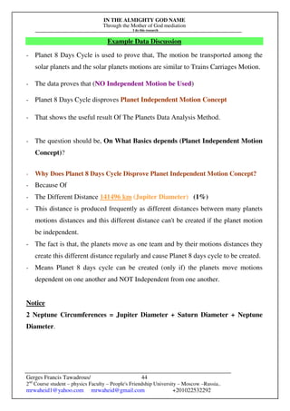 IN THE ALMIGHTY GOD NAME
Through the Mother of God mediation
I do this research
Gerges Francis Tawadrous/
2nd
Course student – physics Faculty – People's Friendship University – Moscow –Russia..
mrwaheid1@yahoo.com mrwaheid@gmail.com +201022532292
44
Example Data Discussion
- Planet 8 Days Cycle is used to prove that, The motion be transported among the
solar planets and the solar planets motions are similar to Trains Carriages Motion.
- The data proves that (NO Independent Motion be Used)
- Planet 8 Days Cycle disproves Planet Independent Motion Concept
- That shows the useful result Of The Planets Data Analysis Method.
- The question should be, On What Basics depends (Planet Independent Motion
Concept)?
- Why Does Planet 8 Days Cycle Disprove Planet Independent Motion Concept?
- Because Of
- The Different Distance 141496 km (Jupiter Diameter) (1%)
- This distance is produced frequently as different distances between many planets
motions distances and this different distance can't be created if the planet motion
be independent.
- The fact is that, the planets move as one team and by their motions distances they
create this different distance regularly and cause Planet 8 days cycle to be created.
- Means Planet 8 days cycle can be created (only if) the planets move motions
dependent on one another and NOT Independent from one another.
Notice
2 Neptune Circumferences = Jupiter Diameter + Saturn Diameter + Neptune
Diameter.
 