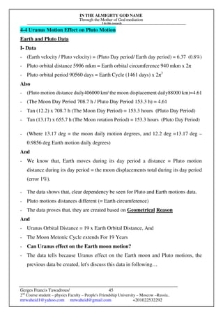 IN THE ALMIGHTY GOD NAME
Through the Mother of God mediation
I do this research
Gerges Francis Tawadrous/
2nd
Course student – physics Faculty – People's Friendship University – Moscow –Russia..
mrwaheid1@yahoo.com mrwaheid@gmail.com +201022532292
45
4-4 Uranus Motion Effect on Pluto Motion
Earth and Pluto Data
I- Data
- (Earth velocity / Pluto velocity) = (Pluto Day period/ Earth day period) = 6.37 (0.8%)
- Pluto orbital distance 5906 mkm = Earth orbital circumference 940 mkm x 2π
- Pluto orbital period 90560 days = Earth Cycle (1461 days) x 2π3
Also
- (Pluto motion distance daily406000 km/ the moon displacement daily88000 km)=4.61
- (The Moon Day Period 708.7 h / Pluto Day Period 153.3 h) = 4.61
- Tan (12.2) x 708.7 h (The Moon Day Period) = 153.3 hours (Pluto Day Period)
- Tan (13.17) x 655.7 h (The Moon rotation Period) = 153.3 hours (Pluto Day Period)
- (Where 13.17 deg = the moon daily motion degrees, and 12.2 deg =13.17 deg –
0.9856 deg Earth motion daily degrees)
And
- We know that, Earth moves during its day period a distance = Pluto motion
distance during its day period = the moon displacements total during its day period
(error 1%).
- The data shows that, clear dependency be seen for Pluto and Earth motions data.
- Pluto motions distances different (= Earth circumference)
- The data proves that, they are created based on Geometrical Reason
And
- Uranus Orbital Distance = 19 x Earth Orbital Distance, And
- The Moon Metonic Cycle extends For 19 Years
- Can Uranus effect on the Earth moon motion?
- The data tells because Uranus effect on the Earth moon and Pluto motions, the
previous data be created, let's discuss this data in following…
 