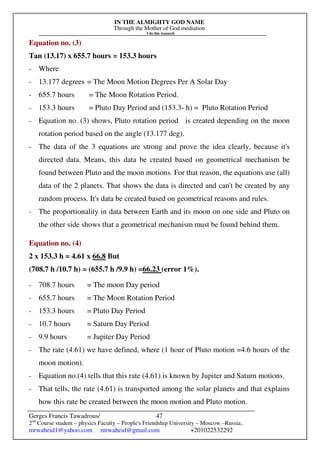 IN THE ALMIGHTY GOD NAME
Through the Mother of God mediation
I do this research
Gerges Francis Tawadrous/
2nd
Course student – physics Faculty – People's Friendship University – Moscow –Russia..
mrwaheid1@yahoo.com mrwaheid@gmail.com +201022532292
47
Equation no. (3)
Tan (13.17) x 655.7 hours = 153.3 hours
- Where
- 13.177 degrees = The Moon Motion Degrees Per A Solar Day
- 655.7 hours = The Moon Rotation Period.
- 153.3 hours = Pluto Day Period and (153.3- h) = Pluto Rotation Period
- Equation no. (3) shows, Pluto rotation period is created depending on the moon
rotation period based on the angle (13.177 deg).
- The data of the 3 equations are strong and prove the idea clearly, because it's
directed data. Means, this data be created based on geometrical mechanism be
found between Pluto and the moon motions. For that reason, the equations use (all)
data of the 2 planets. That shows the data is directed and can't be created by any
random process. It's data be created based on geometrical reasons and rules.
- The proportionality in data between Earth and its moon on one side and Pluto on
the other side shows that a geometrical mechanism must be found behind them.
Equation no. (4)
2 x 153.3 h = 4.61 x 66.8 But
(708.7 h /10.7 h) = (655.7 h /9.9 h) =66.23 (error 1%).
- 708.7 hours = The moon Day period
- 655.7 hours = The Moon Rotation Period
- 153.3 hours = Pluto Day Period
- 10.7 hours = Saturn Day Period
- 9.9 hours = Jupiter Day Period
- The rate (4.61) we have defined, where (1 hour of Pluto motion =4.6 hours of the
moon motion).
- Equation no.(4) tells that this rate (4.61) is known by Jupiter and Saturn motions.
- That tells, the rate (4.61) is transported among the solar planets and that explains
how this rate be created between the moon motion and Pluto motion.
 