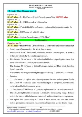 IN THE ALMIGHTY GOD NAME
Through the Mother of God mediation
I do this research
Gerges Francis Tawadrous/
2nd
Course student – physics Faculty – People's Friendship University – Moscow –Russia..
mrwaheid1@yahoo.com mrwaheid@gmail.com +201022532292
48
4-5 Jupiter Pluto Distance Analysis
Equation no. (1)
201467 mkm = 2 x The Planets Orbital Circumferences Total 100733.5 mkm
Equation no. (2)
201467 mkm = 2 x 86400 seconds x 1.16 mkm/sec
Equation no. (3)
201467 mkm = (Pluto Orbital Circumference – Jupiter orbital circumference) x 2π
Equation no. (4)
201467 mkm = 28255 mkm + 2 x 86400 mkm
Equation no. (5)
201467 mkm = (Jupiter Circumference 449378.3 km)2
The Discussion
Equation no. (3)
201467 mkm =(Pluto Orbital Circumference –Jupiter orbital circumference) x2π
- Equation no. (3) summarizes the whole data meaning.
- The distance 201467 mkm can be passed in a period = 2 solar days (= 2 x 86400 s)
if the light velocity be (1.16 million per second).
- The distance 201467 mkm is the main data behind the paper hypothesis (a light
beam with velocity 1.16 mkm per second is found).
- The distance 201467 mkm is defined between Jupiter and Pluto orbits based on
Equation no. (3).
- Why can this distance prove the light supposed velocity (1.16 mkm/s) existence?
- Because,
- (1) Light needs 2 complete solar days to pass this distance, and the period 2 solar
days (2 x 86400 seconds) is a unit period and not part of any period, that tells some
cycle is found behind this period using.
- (2) The distance 201467 mkm = 2 x the solar planets orbital circumferences total
- That tells, the light supposed velocity (1.16 mkm/s) moves during 1 day a distance
= the solar planets orbital circumferences total, and this data shows a consistency.
- But Jupiter data shows using of 2 folds of these values, and that tells Jupiter
motion geometrical mechanism for geometrical necessities use the double value.
 