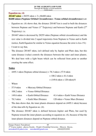 IN THE ALMIGHTY GOD NAME
Through the Mother of God mediation
I do this research
Gerges Francis Tawadrous/
2nd
Course student – physics Faculty – People's Friendship University – Moscow –Russia..
mrwaheid1@yahoo.com mrwaheid@gmail.com +201022532292
49
Equation no. (4)
201467 mkm = 28255 mkm + 2 x 86400 mkm
86400 mkm=(Neptune Orbital Circumference –Venus orbital circumference) x π
- Equation no. (4) shows that, the distance 201467 km is used to built the distances
between Neptune and Venus (1st
Trajectory) and between Neptune and Earth (2nd
Trajectory). i.e.
- 201467 mkm is decreased by 28255 mkm (Neptune orbital circumference) and the
rest value is divided into 2 equal trajectories from Neptune to Venus and to Earth
(notice, Earth Equation be similar to Venus equation because the error is less 1%)
- I want to say that,
- The distance 201467 mkm, isn't defined only by Jupiter and Pluto data, but this
same distance (value) controls the distances between the outer and inner planets.
We deal here with a light beam which can be reflected from point to another
creating the same effect.
Notice
- 4495.1 mkm (Neptune orbital distance) = 78.3 mkm x 57.9 mkm
- = 108.2 mkm x 41.4 mkm
- = (149.6 mkm x 120 mkm)/4
- Where
- 57.9 mkm = Mercury Orbital Distance
- 108.2 mkm = Venus Orbital Distance
- 149.6 mkm = Earth Orbital Distance 41.4 mkm = Earth Venus Distance
- 78.3 mkm = Earth Mars Distance 120 mkm = Venus Mars Distance
- The data shows that, the inner planets distances depend on (4495.1 mkm) because
of the data tells by Equation no. (4).
- The distance 201467 mkm is defined between Jupiter and Pluto, but used by
Neptune toward the inner planets according to equation no. (4), because of that the
inner planets distances depend on Neptune orbital distance.
 