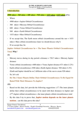 IN THE ALMIGHTY GOD NAME
Through the Mother of God mediation
I do this research
Gerges Francis Tawadrous/
2nd
Course student – physics Faculty – People's Friendship University – Moscow –Russia..
mrwaheid1@yahoo.com mrwaheid@gmail.com +201022532292
5
1-Introduction
4900 mkm = 360 mkm + 680 mkm + 940 mkm + 1433 mkm +1433 mkm (1%)
- Where
- 4900 mkm = Jupiter Orbital Circumference
- 360 mkm = Mercury Orbital Circumference
- 680 mkm = Venus Orbital Circumference
- 940 mkm = Earth Orbital Circumference
- 1433 mkm = Mars Orbital Circumference
- If we accept that, The Earth moon orbital circumference around the sun = 1433
mkm = Mars orbital circumference (later we should discuss why?)
- If we accept that, So
Jupiter Orbital Circumference be = The Inner Planets Orbital Circumferences
Total, Why?
(II)
- Mercury moves during its day period a distance = 720.7 mkm = Mercury Jupiter
distance
- Venus orbital circumference =680 mkm = Venus Jupiter distance 671 mkm (1.2%)
- Earth orbital circumference =940 mkm =Earth Jupiter distance 928 mkm (1.2%)
(Earth and Jupiter should be on 2 different sides of the sun to create 928 mkm)
- So, let's ask
- Do The 3 Inner Planets Define Their Orbital Circumferences To Be Equal Or
Rated With Their Distances To Jupiter?
(III)
- Based on this data, let's provide the following suggestions: (1st
) The inner planets
define their orbital circumferences to be rated with their distances to Jupiter and
(2nd
) Jupiter orbital circumference = the inner planets orbital circumferences total
- By this data I try to prove that, Jupiter motion depends on the inner planets
motions. can this data prove this idea?
 
