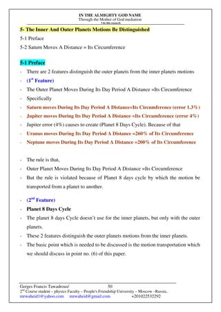 IN THE ALMIGHTY GOD NAME
Through the Mother of God mediation
I do this research
Gerges Francis Tawadrous/
2nd
Course student – physics Faculty – People's Friendship University – Moscow –Russia..
mrwaheid1@yahoo.com mrwaheid@gmail.com +201022532292
50
5- The Inner And Outer Planets Motions Be Distinguished
5-1 Preface
5-2 Saturn Moves A Distance = Its Circumference
5-1 Preface
- There are 2 features distinguish the outer planets from the inner planets motions
- (1st
Feature)
- The Outer Planet Moves During Its Day Period A Distance =Its Circumference
- Specifically
- Saturn moves During Its Day Period A Distance=Its Circumference (error 1.3%)
- Jupiter moves During Its Day Period A Distance =Its Circumference (error 4%)
- Jupiter error (4%) causes to create (Planet 8 Days Cycle). Because of that
- Uranus moves During Its Day Period A Distance =260% of Its Circumference
- Neptune moves During Its Day Period A Distance =200% of Its Circumference
- The rule is that,
- Outer Planet Moves During Its Day Period A Distance =Its Circumference
- But the rule is violated because of Planet 8 days cycle by which the motion be
transported from a planet to another.
- (2nd
Feature)
- Planet 8 Days Cycle
- The planet 8 days Cycle doesn’t use for the inner planets, but only with the outer
planets.
- These 2 features distinguish the outer planets motions from the inner planets.
- The basic point which is needed to be discussed is the motion transportation which
we should discuss in point no. (6) of this paper.
 