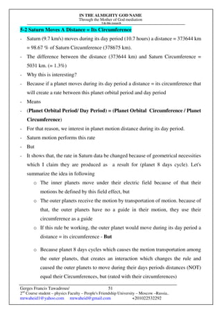 IN THE ALMIGHTY GOD NAME
Through the Mother of God mediation
I do this research
Gerges Francis Tawadrous/
2nd
Course student – physics Faculty – People's Friendship University – Moscow –Russia..
mrwaheid1@yahoo.com mrwaheid@gmail.com +201022532292
51
5-2 Saturn Moves A Distance = Its Circumference
- Saturn (9.7 km/s) moves during its day period (10.7 hours) a distance = 373644 km
= 98.67 % of Saturn Circumference (378675 km).
- The difference between the distance (373644 km) and Saturn Circumference =
5031 km. (= 1.3%)
- Why this is interesting?
- Because if a planet moves during its day period a distance = its circumference that
will create a rate between this planet orbital period and day period
- Means
- (Planet Orbital Period/ Day Period) = (Planet Orbital Circumference / Planet
Circumference)
- For that reason, we interest in planet motion distance during its day period.
- Saturn motion performs this rate
- But
- It shows that, the rate in Saturn data be changed because of geometrical necessities
which I claim they are produced as a result for (planet 8 days cycle). Let's
summarize the idea in following
o The inner planets move under their electric field because of that their
motions be defined by this field effect, but
o The outer planets receive the motion by transportation of motion. because of
that, the outer planets have no a guide in their motion, they use their
circumference as a guide
o If this rule be working, the outer planet would move during its day period a
distance = its circumference - But
o Because planet 8 days cycles which causes the motion transportation among
the outer planets, that creates an interaction which changes the rule and
caused the outer planets to move during their days periods distances (NOT)
equal their Circumferences, but (rated with their circumferences)
 