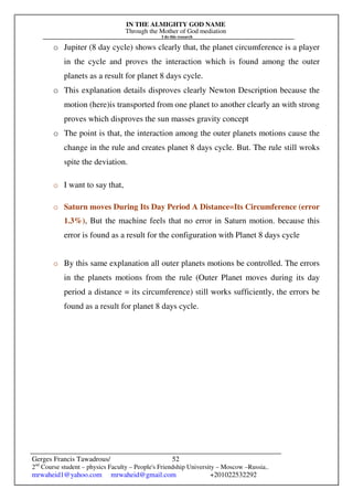 IN THE ALMIGHTY GOD NAME
Through the Mother of God mediation
I do this research
Gerges Francis Tawadrous/
2nd
Course student – physics Faculty – People's Friendship University – Moscow –Russia..
mrwaheid1@yahoo.com mrwaheid@gmail.com +201022532292
52
o Jupiter (8 day cycle) shows clearly that, the planet circumference is a player
in the cycle and proves the interaction which is found among the outer
planets as a result for planet 8 days cycle.
o This explanation details disproves clearly Newton Description because the
motion (here)is transported from one planet to another clearly an with strong
proves which disproves the sun masses gravity concept
o The point is that, the interaction among the outer planets motions cause the
change in the rule and creates planet 8 days cycle. But. The rule still wroks
spite the deviation.
o I want to say that,
o Saturn moves During Its Day Period A Distance=Its Circumference (error
1.3%), But the machine feels that no error in Saturn motion. because this
error is found as a result for the configuration with Planet 8 days cycle
o By this same explanation all outer planets motions be controlled. The errors
in the planets motions from the rule (Outer Planet moves during its day
period a distance = its circumference) still works sufficiently, the errors be
found as a result for planet 8 days cycle.
 