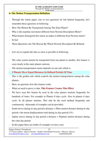 IN THE ALMIGHTY GOD NAME
Through the Mother of God mediation
I do this research
Gerges Francis Tawadrous/
2nd
Course student – physics Faculty – People's Friendship University – Moscow –Russia..
mrwaheid1@yahoo.com mrwaheid@gmail.com +201022532292
53
6- The Motion Transportation Definition
- Through the whole paper, one or two questions be left behind frequently, let's
remember these questions in following
- How The Motion Be Transported Among The Solar Planet?
- Why is the machine real motor different from Newton Description Motor?
- What feature distinguish this motor an makes it different from Newton motor?
- In fact
- These Questions Are The Reason By Which Newton Description Be Refuted.
- Let's try to explain the idea as clear as possible in following:
- The solar system motion be transported from one planet to another. this feature is
seen clearly in the outer planets motions
- The motion transportation motor depends on one rule which is
- 2 Planets Move Equal Distances In Defined Periods Of Time
- This is the golden rule which controls the motion transportation among the solar
planets.
- Here, no question, how this feature works
- What we need to prove is that, This Feature Creates This Effect
- We have seen this feature be used in the solar planets motions frequently for
hundreds of times. For example in Planets 8 days cycle. Also in planets 6 days
cycle. In all planets motions. This rule be the used method frequently and
continuously –thousands of examples can be provided:
- Earth moves during its day period a distance = Pluto motion distance during its day
period = the moon displacements total during its day period (1%)
- Jupiter moves during its day period a distance = Neptune motion distance during
the solar day period.
- In this paper there are tenths of examples we have seen
 