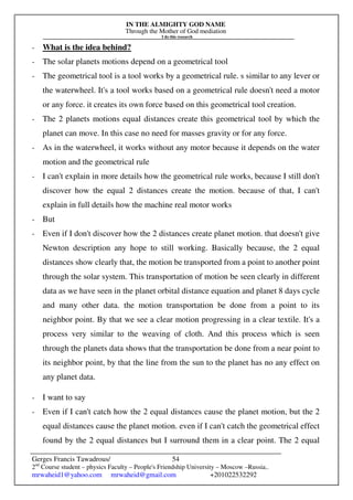 IN THE ALMIGHTY GOD NAME
Through the Mother of God mediation
I do this research
Gerges Francis Tawadrous/
2nd
Course student – physics Faculty – People's Friendship University – Moscow –Russia..
mrwaheid1@yahoo.com mrwaheid@gmail.com +201022532292
54
- What is the idea behind?
- The solar planets motions depend on a geometrical tool
- The geometrical tool is a tool works by a geometrical rule. s similar to any lever or
the waterwheel. It's a tool works based on a geometrical rule doesn't need a motor
or any force. it creates its own force based on this geometrical tool creation.
- The 2 planets motions equal distances create this geometrical tool by which the
planet can move. In this case no need for masses gravity or for any force.
- As in the waterwheel, it works without any motor because it depends on the water
motion and the geometrical rule
- I can't explain in more details how the geometrical rule works, because I still don't
discover how the equal 2 distances create the motion. because of that, I can't
explain in full details how the machine real motor works
- But
- Even if I don't discover how the 2 distances create planet motion. that doesn't give
Newton description any hope to still working. Basically because, the 2 equal
distances show clearly that, the motion be transported from a point to another point
through the solar system. This transportation of motion be seen clearly in different
data as we have seen in the planet orbital distance equation and planet 8 days cycle
and many other data. the motion transportation be done from a point to its
neighbor point. By that we see a clear motion progressing in a clear textile. It's a
process very similar to the weaving of cloth. And this process which is seen
through the planets data shows that the transportation be done from a near point to
its neighbor point, by that the line from the sun to the planet has no any effect on
any planet data.
- I want to say
- Even if I can't catch how the 2 equal distances cause the planet motion, but the 2
equal distances cause the planet motion. even if I can't catch the geometrical effect
found by the 2 equal distances but I surround them in a clear point. The 2 equal
 