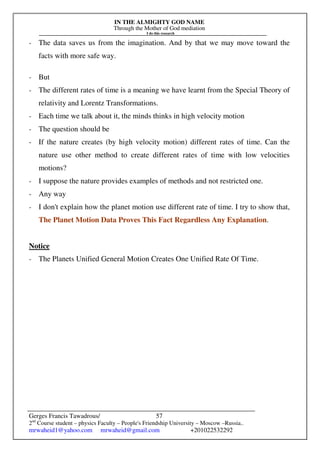 IN THE ALMIGHTY GOD NAME
Through the Mother of God mediation
I do this research
Gerges Francis Tawadrous/
2nd
Course student – physics Faculty – People's Friendship University – Moscow –Russia..
mrwaheid1@yahoo.com mrwaheid@gmail.com +201022532292
57
- The data saves us from the imagination. And by that we may move toward the
facts with more safe way.
- But
- The different rates of time is a meaning we have learnt from the Special Theory of
relativity and Lorentz Transformations.
- Each time we talk about it, the minds thinks in high velocity motion
- The question should be
- If the nature creates (by high velocity motion) different rates of time. Can the
nature use other method to create different rates of time with low velocities
motions?
- I suppose the nature provides examples of methods and not restricted one.
- Any way
- I don't explain how the planet motion use different rate of time. I try to show that,
The Planet Motion Data Proves This Fact Regardless Any Explanation.
Notice
- The Planets Unified General Motion Creates One Unified Rate Of Time.
 