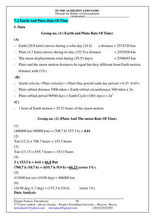 IN THE ALMIGHTY GOD NAME
Through the Mother of God mediation
I do this research
Gerges Francis Tawadrous/
2nd
Course student – physics Faculty – People's Friendship University – Moscow –Russia..
mrwaheid1@yahoo.com mrwaheid@gmail.com +201022532292
58
7-2 Earth And Pluto Rate Of Time
I- Data
Group no. (1) (Earth and Pluto Rate Of Time)
(A)
- Earth (29.8 km/s) moves during a solar day (24 h) a distance = 2574720 km
- Pluto (4.7 km/s) moves during its day (153.3) a distance = 2593836 km
- The moon displacements total during (29.53 days) = 2598693 km
- Pluto and the moon motion distances be equal but they different from Earth motion
distance with (1%).
(B)
- (Earth velocity / Pluto velocity) = (Pluto Day period/ earth day period) = 6.37 (0.8%)
- Pluto orbital distance 5906 mkm = Earth orbital circumference 940 mkm x 2π
- Pluto orbital period 90560 days = Earth Cycle (1461 days) x 2π3
(C)
- 1 hour of Earth motion = 29.53 hours of the moon motion.
Group no. (2) (Pluto And The moon Rate Of Time)
(1)
(406000 km /88000 km) = (708.7 h/ 153.3 h) = 4.61
(2)
Tan (12.2) x 708.7 hours = 153.3 hours
(3)
Tan (13.17) x 655.7 hours = 153.3 hours
(4)
2 x 153.3 h = 4.61 x 66.8 But
(708.7 h /10.7 h) = (655.7 h /9.9 h) =66.23 (error 1%).
(5)
413600 km cos (10.96 deg) = 406000 km
(6)
(10.96 deg /1.7 deg) = (153.3 h /24 h) (error 1%)
Data Analysis
 