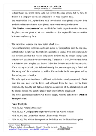 IN THE ALMIGHTY GOD NAME
Through the Mother of God mediation
I do this research
Gerges Francis Tawadrous/
2nd
Course student – physics Faculty – People's Friendship University – Moscow –Russia..
mrwaheid1@yahoo.com mrwaheid@gmail.com +201022532292
6
- In fact there's one more strong data can support this idea greatly but we have to
discuss it in the paper discussion (because of its wide range of data).
- The paper claims that. Jupiter is the point to which the inner planets transport their
motions and from which the outer planets receive the transported motion.
- "The Motion transportation" we should define in the paper discussion. Because
the planets are not gears, so we need to define as clear as possible how the motion
be transported among them.
- The paper tries to prove one basic point, which is….
- Newton Description supposes a different motor for the machine from the real one.
an that makes the physics description be completely strange from the solar planets
real motions. and for that reason, the planets motions data be always strange data
and provides puzzles for our understanding. The reason is clear, because the motor
is a different one. imagine you drive a trailer but the used motor is a motorcycle.
While you try to drive it, you feel continuously that, something wrong is found and
this wrong can't be repaired or be hidden, it's a mistake in the main point and by
that nothing can be hidden.
- The solar system motion force is different in its features and geometrical effects
from the sun mass gravity force, and different from the mass gravity force
generally. By that, the gab between Newton description of the planet motion and
the planets motion real data be greater each time we try to understand.
- The motor geometrical features we discuss deeply with the definition of (Motion
Transportation)
- Paper Contents
- Point no. (2) Paper Methodology
- Point no. (3) A Complete Description For The Solar Planets Motions
- Point no. (4) The Description Proves Discussion (6 Proves)
- Point no. (5) The Motion Transportation Definition and the Motor Description
 