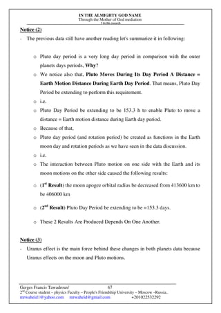 IN THE ALMIGHTY GOD NAME
Through the Mother of God mediation
I do this research
Gerges Francis Tawadrous/
2nd
Course student – physics Faculty – People's Friendship University – Moscow –Russia..
mrwaheid1@yahoo.com mrwaheid@gmail.com +201022532292
67
Notice (2)
- The previous data still have another reading let's summarize it in following:
o Pluto day period is a very long day period in comparison with the outer
planets days periods, Why?
o We notice also that, Pluto Moves During Its Day Period A Distance =
Earth Motion Distance During Earth Day Period. That means, Pluto Day
Period be extending to perform this requirement.
o i.e.
o Pluto Day Period be extending to be 153.3 h to enable Pluto to move a
distance = Earth motion distance during Earth day period.
o Because of that,
o Pluto day period (and rotation period) be created as functions in the Earth
moon day and rotation periods as we have seen in the data discussion.
o i.e.
o The interaction between Pluto motion on one side with the Earth and its
moon motions on the other side caused the following results:
o (1st
Result) the moon apogee orbital radius be decreased from 413600 km to
be 406000 km
o (2nd
Result) Pluto Day Period be extending to be =153.3 days.
o These 2 Results Are Produced Depends On One Another.
Notice (3)
- Uranus effect is the main force behind these changes in both planets data because
Uranus effects on the moon and Pluto motions.
 