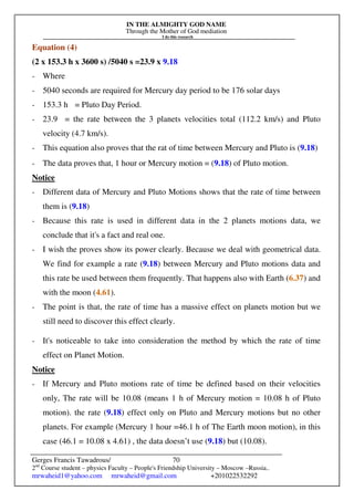 IN THE ALMIGHTY GOD NAME
Through the Mother of God mediation
I do this research
Gerges Francis Tawadrous/
2nd
Course student – physics Faculty – People's Friendship University – Moscow –Russia..
mrwaheid1@yahoo.com mrwaheid@gmail.com +201022532292
70
Equation (4)
(2 x 153.3 h x 3600 s) /5040 s =23.9 x 9.18
- Where
- 5040 seconds are required for Mercury day period to be 176 solar days
- 153.3 h = Pluto Day Period.
- 23.9 = the rate between the 3 planets velocities total (112.2 km/s) and Pluto
velocity (4.7 km/s).
- This equation also proves that the rat of time between Mercury and Pluto is (9.18)
- The data proves that, 1 hour or Mercury motion = (9.18) of Pluto motion.
Notice
- Different data of Mercury and Pluto Motions shows that the rate of time between
them is (9.18)
- Because this rate is used in different data in the 2 planets motions data, we
conclude that it's a fact and real one.
- I wish the proves show its power clearly. Because we deal with geometrical data.
We find for example a rate (9.18) between Mercury and Pluto motions data and
this rate be used between them frequently. That happens also with Earth (6.37) and
with the moon (4.61).
- The point is that, the rate of time has a massive effect on planets motion but we
still need to discover this effect clearly.
- It's noticeable to take into consideration the method by which the rate of time
effect on Planet Motion.
Notice
- If Mercury and Pluto motions rate of time be defined based on their velocities
only, The rate will be 10.08 (means 1 h of Mercury motion = 10.08 h of Pluto
motion). the rate (9.18) effect only on Pluto and Mercury motions but no other
planets. For example (Mercury 1 hour =46.1 h of The Earth moon motion), in this
case (46.1 = 10.08 x 4.61) , the data doesn’t use (9.18) but (10.08).
 