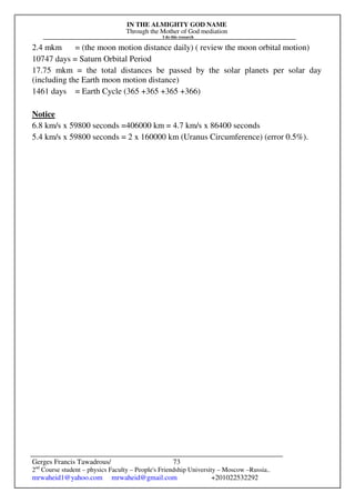 IN THE ALMIGHTY GOD NAME
Through the Mother of God mediation
I do this research
Gerges Francis Tawadrous/
2nd
Course student – physics Faculty – People's Friendship University – Moscow –Russia..
mrwaheid1@yahoo.com mrwaheid@gmail.com +201022532292
73
2.4 mkm = (the moon motion distance daily) ( review the moon orbital motion)
10747 days = Saturn Orbital Period
17.75 mkm = the total distances be passed by the solar planets per solar day
(including the Earth moon motion distance)
1461 days = Earth Cycle (365 +365 +365 +366)
Notice
6.8 km/s x 59800 seconds =406000 km = 4.7 km/s x 86400 seconds
5.4 km/s x 59800 seconds = 2 x 160000 km (Uranus Circumference) (error 0.5%).
 