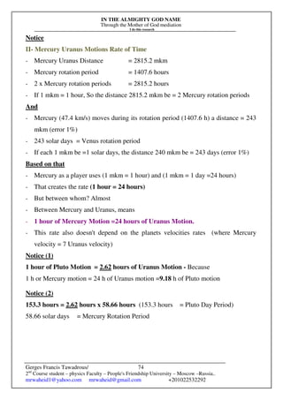 IN THE ALMIGHTY GOD NAME
Through the Mother of God mediation
I do this research
Gerges Francis Tawadrous/
2nd
Course student – physics Faculty – People's Friendship University – Moscow –Russia..
mrwaheid1@yahoo.com mrwaheid@gmail.com +201022532292
74
Notice
II- Mercury Uranus Motions Rate of Time
- Mercury Uranus Distance = 2815.2 mkm
- Mercury rotation period = 1407.6 hours
- 2 x Mercury rotation periods = 2815.2 hours
- If 1 mkm = 1 hour, So the distance 2815.2 mkm be = 2 Mercury rotation periods
And
- Mercury (47.4 km/s) moves during its rotation period (1407.6 h) a distance = 243
mkm (error 1%)
- 243 solar days = Venus rotation period
- If each 1 mkm be =1 solar days, the distance 240 mkm be = 243 days (error 1%)
Based on that
- Mercury as a player uses (1 mkm = 1 hour) and (1 mkm = 1 day =24 hours)
- That creates the rate (1 hour = 24 hours)
- But between whom? Almost
- Between Mercury and Uranus, means
- 1 hour of Mercury Motion =24 hours of Uranus Motion.
- This rate also doesn't depend on the planets velocities rates (where Mercury
velocity = 7 Uranus velocity)
Notice (1)
1 hour of Pluto Motion = 2.62 hours of Uranus Motion - Because
1 h or Mercury motion = 24 h of Uranus motion =9.18 h of Pluto motion
Notice (2)
153.3 hours = 2.62 hours x 58.66 hours (153.3 hours = Pluto Day Period)
58.66 solar days = Mercury Rotation Period
 