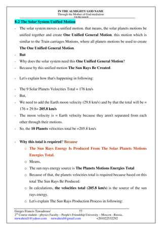 IN THE ALMIGHTY GOD NAME
Through the Mother of God mediation
I do this research
Gerges Francis Tawadrous/
2nd
Course student – physics Faculty – People's Friendship University – Moscow –Russia..
mrwaheid1@yahoo.com mrwaheid@gmail.com +201022532292
77
8-2 The Solar System Unified Motion
- The solar system moves a unified motion. that means, the solar planets motions be
unified together and create One Unified General Motion. this motion which is
similar to the Train carriages Motions, where all planets motions be used to create
The One Unified General Motion.
- But
- Why does the solar system need this One Unified General Motion?
- Because by this unified motion The Sun Rays Be Created.
- Let's explain how that's happening in following:
- The 9 Solar Planets Velocities Total = 176 km/s
- But,
- We need to add the Earth moon velocity (29.8 km/s) and by that the total will be =
176 + 29.8= 205.8 km/s
- The moon velocity is = Earth velocity because they aren't separated from each
other through their motions.
- So, the 10 Planets velocities total be =205.8 km/s
- Why this total is required? Because
o The Sun Rays Energy Is Produced From The Solar Planets Motions
Energies Total.
o Means,
o The sun rays energy source is The Planets Motions Energies Total
o Because of that, the planets velocities total is required because based on this
total The Sun Rays Be Produced.
o In calculations, the velocities total (205.8 km/s) is the source of the sun
rays energy.
o Let's explain The Sun Rays Production Process in following:
 