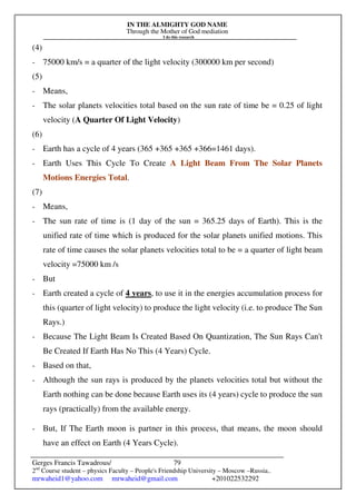 IN THE ALMIGHTY GOD NAME
Through the Mother of God mediation
I do this research
Gerges Francis Tawadrous/
2nd
Course student – physics Faculty – People's Friendship University – Moscow –Russia..
mrwaheid1@yahoo.com mrwaheid@gmail.com +201022532292
79
(4)
- 75000 km/s = a quarter of the light velocity (300000 km per second)
(5)
- Means,
- The solar planets velocities total based on the sun rate of time be = 0.25 of light
velocity (A Quarter Of Light Velocity)
(6)
- Earth has a cycle of 4 years (365 +365 +365 +366=1461 days).
- Earth Uses This Cycle To Create A Light Beam From The Solar Planets
Motions Energies Total.
(7)
- Means,
- The sun rate of time is (1 day of the sun = 365.25 days of Earth). This is the
unified rate of time which is produced for the solar planets unified motions. This
rate of time causes the solar planets velocities total to be = a quarter of light beam
velocity =75000 km /s
- But
- Earth created a cycle of 4 years, to use it in the energies accumulation process for
this (quarter of light velocity) to produce the light velocity (i.e. to produce The Sun
Rays.)
- Because The Light Beam Is Created Based On Quantization, The Sun Rays Can't
Be Created If Earth Has No This (4 Years) Cycle.
- Based on that,
- Although the sun rays is produced by the planets velocities total but without the
Earth nothing can be done because Earth uses its (4 years) cycle to produce the sun
rays (practically) from the available energy.
- But, If The Earth moon is partner in this process, that means, the moon should
have an effect on Earth (4 Years Cycle).
 