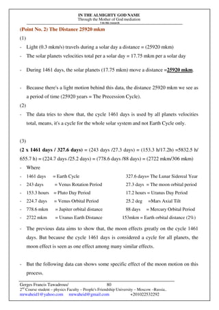 IN THE ALMIGHTY GOD NAME
Through the Mother of God mediation
I do this research
Gerges Francis Tawadrous/
2nd
Course student – physics Faculty – People's Friendship University – Moscow –Russia..
mrwaheid1@yahoo.com mrwaheid@gmail.com +201022532292
80
(Point No. 2) The Distance 25920 mkm
(1)
- Light (0.3 mkm/s) travels during a solar day a distance = (25920 mkm)
- The solar planets velocities total per a solar day = 17.75 mkm per a solar day
- During 1461 days, the solar planets (17.75 mkm) move a distance =25920 mkm.
- Because there's a light motion behind this data, the distance 25920 mkm we see as
a period of time (25920 years = The Precession Cycle).
(2)
- The data tries to show that, the cycle 1461 days is used by all planets velocities
total, means, it's a cycle for the whole solar system and not Earth Cycle only.
(3)
(2 x 1461 days / 327.6 days) = (243 days /27.3 days) = (153.3 h/17.2h) =5832.5 h/
655.7 h) = (224.7 days /25.2 days) = (778.6 days /88 days) = (2722 mkm/306 mkm)
- Where
- 1461 days = Earth Cycle 327.6 days= The Lunar Sidereal Year
- 243 days = Venus Rotation Period 27.3 days = The moon orbital period
- 153.3 hours = Pluto Day Period 17.2 hours = Uranus Day Period
- 224.7 days = Venus Orbital Period 25.2 deg =Mars Axial Tilt
- 778.6 mkm = Jupiter orbital distance 88 days = Mercury Orbital Period
- 2722 mkm = Uranus Earth Distance 153mkm = Earth orbital distance (2%)
- The previous data aims to show that, the moon effects greatly on the cycle 1461
days. But because the cycle 1461 days is considered a cycle for all planets, the
moon effect is seen as one effect among many similar effects.
- But the following data can shows some specific effect of the moon motion on this
process.
 