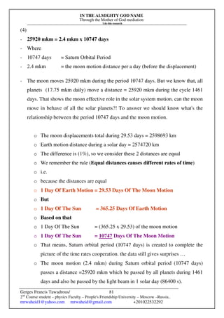 IN THE ALMIGHTY GOD NAME
Through the Mother of God mediation
I do this research
Gerges Francis Tawadrous/
2nd
Course student – physics Faculty – People's Friendship University – Moscow –Russia..
mrwaheid1@yahoo.com mrwaheid@gmail.com +201022532292
81
(4)
- 25920 mkm = 2.4 mkm x 10747 days
- Where
- 10747 days = Saturn Orbital Period
- 2.4 mkm = the moon motion distance per a day (before the displacement)
- The moon moves 25920 mkm during the period 10747 days. But we know that, all
planets (17.75 mkm daily) move a distance = 25920 mkm during the cycle 1461
days. That shows the moon effective role in the solar system motion. can the moon
move in behave of all the solar planets?! To answer we should know what's the
relationship between the period 10747 days and the moon motion.
o The moon displacements total during 29.53 days = 2598693 km
o Earth motion distance during a solar day = 2574720 km
o The difference is (1%), so we consider these 2 distances are equal
o We remember the rule (Equal distances causes different rates of time)
o i.e.
o because the distances are equal
o 1 Day Of Earth Motion = 29.53 Days Of The Moon Motion
o But
o 1 Day Of The Sun = 365.25 Days Of Earth Motion
o Based on that
o 1 Day Of The Sun = (365.25 x 29.53) of the moon motion
o 1 Day Of The Sun = 10747 Days Of The Moon Motion
o That means, Saturn orbital period (10747 days) is created to complete the
picture of the time rates cooperation. the data still gives surprises …
o The moon motion (2.4 mkm) during Saturn orbital period (10747 days)
passes a distance =25920 mkm which be passed by all planets during 1461
days and also be passed by the light beam in 1 solar day (86400 s).
 