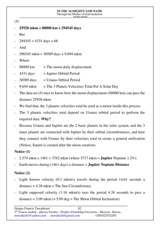 IN THE ALMIGHTY GOD NAME
Through the Mother of God mediation
I do this research
Gerges Francis Tawadrous/
2nd
Course student – physics Faculty – People's Friendship University – Moscow –Russia..
mrwaheid1@yahoo.com mrwaheid@gmail.com +201022532292
82
(5)
- 25920 mkm = 88000 km x 294545 days
- But
- 294545 = 4331 days x 68
- And
- 296545 mkm = 30589 days x 9.694 mkm
- Where
- 88000 km = The moon daily displacement
- 4331 days = Jupiter Orbital Period
- 30589 days = Uranus Orbital Period
- 9.694 mkm = The 3 Planets Velocities Total Per A Solar Day
- The data no (5) tries to know how the moon displacement (88000 km) can pass the
distance 25920 mkm
- We find that, the 3 planets velocities total be used as a motor inside this process
- The 3 planets velocities total depend on Uranus orbital period to perform the
required data. Why?
- Because Uranus and Jupiter are the 2 basic planets in the solar system, and the 3
inner planets are connected with Jupiter by their orbital circumferences, and here
they connect with Uranus by their velocities total to create a general unification
(Notice, Saturn is created after the moon creation).
Notice (1)
- 2.574 mkm x 1461 = 3762 mkm (where 3717 mkm = Jupiter Neptune 1.2%).
- Earth moves during (1461 days) a distance = Jupiter Neptune Distance
Notice (2)
- Light known velocity (0.3 mkm/s) travels during the period 14.61 seconds a
distance = 4.38 mkm = The Sun Circumference
- Light supposed velocity (1.16 mkm/s) uses the period 4.38 seconds to pass a
distance = 5.09 mkm (= 5.09 deg = The Moon Orbital Inclination)
 