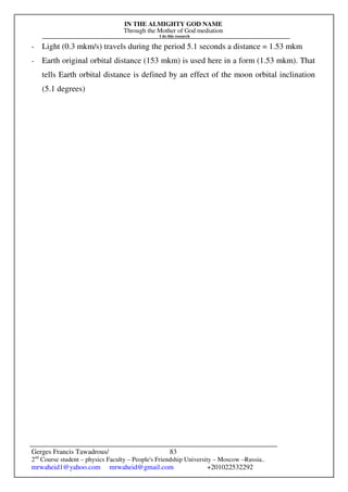 IN THE ALMIGHTY GOD NAME
Through the Mother of God mediation
I do this research
Gerges Francis Tawadrous/
2nd
Course student – physics Faculty – People's Friendship University – Moscow –Russia..
mrwaheid1@yahoo.com mrwaheid@gmail.com +201022532292
83
- Light (0.3 mkm/s) travels during the period 5.1 seconds a distance = 1.53 mkm
- Earth original orbital distance (153 mkm) is used here in a form (1.53 mkm). That
tells Earth orbital distance is defined by an effect of the moon orbital inclination
(5.1 degrees)
 