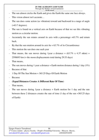 IN THE ALMIGHTY GOD NAME
Through the Mother of God mediation
I do this research
Gerges Francis Tawadrous/
2nd
Course student – physics Faculty – People's Friendship University – Moscow –Russia..
mrwaheid1@yahoo.com mrwaheid@gmail.com +201022532292
86
- The sun almost circles the Earth and gives the Earth the same one face always.
- This vision almost isn't accurate…
- The sun does some action (as vibration) toward and backward in a range of angle
(=63.7 degrees).
- The sun is found on a vertical axis on Earth because of that we see this vibrating
motion as a circular motion.
- Accurately the sun rotates around its axis with a percentage =63.7% and return
back.
- By that the sun rotation around its axis be = 63.7% of its Circumference
- This motion the sun does one each year
- That means, the sun moves during 1year a distance = (63.7% x 4.37 mkm) =
2598693 km (= the moon displacements total during 29.53 days)
- That means,
- The sun moves during 1 year a distance = Earth motion distance during 1 day (1%)
- Because of that
- 1 Day Of The Sun Motion = 365.25 Days Of Earth Motion
- Because
- (Equal Distances Creates A Different Rate Of Time)
- That means,
- The sun moves during 1year a distance = Earth motion for 1 day and the rate
between these 2 distances creates the rate of time (1 day of the sun =365.25 days
of Earth)
 