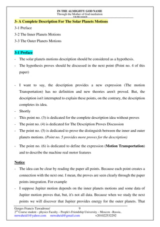 IN THE ALMIGHTY GOD NAME
Through the Mother of God mediation
I do this research
Gerges Francis Tawadrous/
2nd
Course student – physics Faculty – People's Friendship University – Moscow –Russia..
mrwaheid1@yahoo.com mrwaheid@gmail.com +201022532292
9
3- A Complete Description For The Solar Planets Motions
3-1 Preface
3-2 The Inner Planets Motions
3-3 The Outer Planets Motions
3-1 Preface
- The solar planets motions description should be considered as a hypothesis.
- The hypothesis proves should be discussed in the next point (Point no. 4 of this
paper)
- I want to say, the description provides a new expression (The motion
Transportation) has no definition and new theories aren't proved. But, the
description isn't interrupted to explain these points, on the contrary, the description
completes its idea.
- Shortly
- This point no. (3) is dedicated for the complete description idea without proves
- The point no. (4) is dedicated for The Description Proves Discussion
- The point no. (5) is dedicated to prove the distinguish between the inner and outer
planets motions. (Point no. 5 provides more proves for the description)
- The point no. (6) is dedicated to define the expression (Motion Transportation)
and to describe the machine real motor features
Notice
- The idea can be clear by reading the paper all points. Because each point creates a
connection with the next one. I mean, the proves are seen clearly through the paper
points integration. For example
- I suppose Jupiter motion depends on the inner planets motions and some data of
Jupiter motion proves that, but, it's not all data. Because when we study the next
points we will discover that Jupiter provides energy for the outer planets. That
 