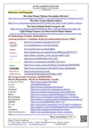 IN THE ALMIGHTY GOD NAME
Through the Mother of God mediation
I do this research
Gerges Francis Tawadrous/
2nd
Course student – physics Faculty – People's Friendship University – Moscow –Russia..
mrwaheid1@yahoo.com mrwaheid@gmail.com +201022532292
90
References and Biography
The Solar Planets Motions Description (Revised)
https://www.researchgate.net/publication/352832717_The_Solar_Planets_Motions_Description_Revised
The Solar System Motion Analysis
https://www.researchgate.net/publication/352151822_The_Solar_System_Motion_Analysis
The Moon Orbital Motion Geometry (II)
https://www.academia.edu/45181646/The_Moon_Orbital_Motion_Geometry_II_
Light Motion Features Are Discovered in Planet Motion
https://www.slideshare.net/Gergesfrancis/light-motion-features-are-discovered-in-planet-motion
Dr. Budochkina, Svetlana Aleksandrovna
Associate professor - Candidate of physico-mathematical sciences (2005)
http://www.mathnet.ru/eng/person22119
List of publications on Google Scholar
List of publications on ZentralBlatt
https://mathscinet.ams.org/mathscinet/MRAuthorID/757317
http://elibrary.ru/author_items.asp?spin=6087-3245
http://orcid.org/0000-0003-3447-0425
http://www.researcherid.com/rid/G-7453-2014
http://www.scopus.com/authid/detail.url?authorId=6507007003
https://www.researchgate.net/profile/Svetlana_Budochkina
Full list of
publications:
http://web-local.rudn.ru/web-
local/prep/rj/index.php?id=2944p=15209
Mr. Gerges Francis Tawdrous +201022532292
Physics Department- Physics  Mathematics Faculty
Curriculum Vitae http://vixra.org/abs/1902.0044
E-mail mrwaheid@gmail.com
Twitter https://twitter.com/GergesTawdrous1
Facebook https://www.facebook.com/gergis.tawadrous/
Linkedln https://eg.linkedin.com/in/gerges-francis-86a351a1
Quora https://www.quora.com/profile/Gerges-F-Tawdrous
Researchgate https://www.researchgate.net/profile/Gerges-Tawdrous
Researcherid https://publons.com/researcher/3510834/gerges-tawadrous/
ORCID https://orcid.org/0000-0002-1041-7147
Google https://scholar.google.com/citations?user=2Y4ZdTUAAAAJhl=en
box https://app.box.com/s/47fwd0gshir636xt0i3wpso8lvvl8vnv
Academia https://rudn.academia.edu/GergesTawadrous
List of publications http://vixra.org/author/gerges_francis_tawdrous
Also https://www.slideshare.net/Gergesfrancis?utm_campaign=profiletrackingutm_medium=sssiteutm_source=ssslideview
Please scan the figure (ORCID)
 