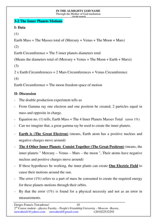 IN THE ALMIGHTY GOD NAME
Through the Mother of God mediation
I do this research
Gerges Francis Tawadrous/
2nd
Course student – physics Faculty – People's Friendship University – Moscow –Russia..
mrwaheid1@yahoo.com mrwaheid@gmail.com +201022532292
10
3-2 The Inner Planets Motions
I- Data
(1)
Earth Mass = The Masses total of (Mercury + Venus + The Moon + Mars)
(2)
Earth Circumference = The 5 inner planets diameters total
(Means the diameters total of (Mercury + Venus + The Moon + Earth + Mars))
(3)
2 x Earth Circumferences = 2 Mars Circumferences + Venus Circumference
(4)
Earth Circumference = The moon freedom space of motion
II- Discussion
- The double production experiment tells us
- From Gamma ray one electron and one positron be created, 2 particles equal in
mass and opposite in charge.
- Equation no. (1) tells, Earth Mass = The 4 Inner Planets Masses Total (error 1%)
- Can we imagine that, a great gamma ray be used to create the inner planets.
- Earth is (The Great Electron) (means, Earth atom has a positive nucleus and
negative charges move around)
- The 4 Other Inner Planets Consist Together (The Great Positron) (means, the
inner planets " Mercury – Venus – Mars – the moon ", Their atoms have negative
nucleus and positive charges move around)
- If these hypotheses be working, the inner plants can create One Electric Field to
cause their motions around the sun.
- The error (1%) refers to a part of mass be consumed to create the required energy
for these planets motions through their orbits.
- By that the error (1%) is found for a physical necessity and not as an error in
measurements.
 