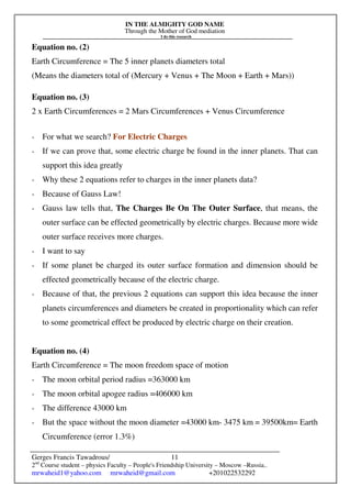 IN THE ALMIGHTY GOD NAME
Through the Mother of God mediation
I do this research
Gerges Francis Tawadrous/
2nd
Course student – physics Faculty – People's Friendship University – Moscow –Russia..
mrwaheid1@yahoo.com mrwaheid@gmail.com +201022532292
11
Equation no. (2)
Earth Circumference = The 5 inner planets diameters total
(Means the diameters total of (Mercury + Venus + The Moon + Earth + Mars))
Equation no. (3)
2 x Earth Circumferences = 2 Mars Circumferences + Venus Circumference
- For what we search? For Electric Charges
- If we can prove that, some electric charge be found in the inner planets. That can
support this idea greatly
- Why these 2 equations refer to charges in the inner planets data?
- Because of Gauss Law!
- Gauss law tells that, The Charges Be On The Outer Surface, that means, the
outer surface can be effected geometrically by electric charges. Because more wide
outer surface receives more charges.
- I want to say
- If some planet be charged its outer surface formation and dimension should be
effected geometrically because of the electric charge.
- Because of that, the previous 2 equations can support this idea because the inner
planets circumferences and diameters be created in proportionality which can refer
to some geometrical effect be produced by electric charge on their creation.
Equation no. (4)
Earth Circumference = The moon freedom space of motion
- The moon orbital period radius =363000 km
- The moon orbital apogee radius =406000 km
- The difference 43000 km
- But the space without the moon diameter =43000 km- 3475 km = 39500km= Earth
Circumference (error 1.3%)
 