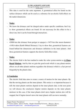 IN THE ALMIGHTY GOD NAME
Through the Mother of God mediation
I do this research
Gerges Francis Tawadrous/
2nd
Course student – physics Faculty – People's Friendship University – Moscow –Russia..
mrwaheid1@yahoo.com mrwaheid@gmail.com +201022532292
12
- This data is used for the same argument, A geometrical effect be found on the
surface distances which can be used as a reference for an electric field effects on
the matter dimensions
- Notice
- We know the distance can't be charged unless under specific conditions, but I try
to show geometrical effects are found. It's not necessary for this effect to be a
direct one, but it can be found through interactions.
- Notice
- 43000 km (the distance from perigee to apogee) x 3475 km (the moon diameter)
=149.6 mkm (Earth Orbital Distance). I try to show that, geometrical features are
found behind the dimensions and distances definition in the inner planets. And
these geometrical features supports the electric field effect claim.
- Notice
- The electric field is the best method to make the solar system motion as A Chess
Board Motions. And by that we gain the good result which is (any planet motion
effects on all other planets motions regardless the distance) which is a fact proved
frequently by the planets data.
A Conclusion
- The electric field idea aims to create a source of motion for the inner planets. By
that the moving planets are the inner planets. This notice is so important because it
tells the inner planets motions depend on the inner planets data. in the next point
we will discuss the conclusion (Jupiter motion depends on the inner planets
motions) in this case, if the inner planets don't move Jupiter motion also will be
stopped, but if Jupiter doesn't move the inner planets still can move normally.
 