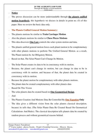 IN THE ALMIGHTY GOD NAME
Through the Mother of God mediation
I do this research
Gerges Francis Tawadrous/
2nd
Course student – physics Faculty – People's Friendship University – Moscow –Russia..
mrwaheid1@yahoo.com mrwaheid@gmail.com +201022532292
13
- Notice
- The proves discussion can be more understandable through the planets unified
motion hypothesis, this hypothesis we discuss in details in point no. (5) of this
paper. Here we review the basic idea only.
- The Planets Unified General Motion Summary:
- The planets motions be similar to Train Carriages Motion
- Also the planets motions be similar to Chess Pieces Motions
- This idea discovers One Law controls the solar system motion and data.
- The planets unified general motion forces each planet motion to be complementary
with other planets motions to perform The Unified General Motion. as a result,
The Planet motion be An Obligatory Motion.
- Based on that, The Solar Planet Can't Change Its Motion.
- The Solar Planet creates its data to be in consistency with its motion.
- Because, the planet can't change its motion, but can change its data to be in
consistency with its motion. and because of that, the planet data be created in
consistency with its motion.
- Because the planet motion be complementary with other planets motions.
- The planet data be created complementary with other planets data
- Based On This Vision
- The solar planets data be created based on One Geometrical Design.
- And
- The Planets Creation And Motions Data Be Controlled By One Equation Only
- The idea gives a different vision from the solar planets classical description.
because its tells that, (The Solar Planet Data Be Created Based On Geometrical
Calculations And Rules). The classical description tells planets data be created by
random process and without geometrical reasons behind.
 