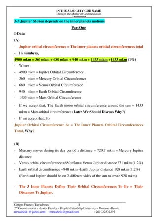 IN THE ALMIGHTY GOD NAME
Through the Mother of God mediation
I do this research
Gerges Francis Tawadrous/
2nd
Course student – physics Faculty – People's Friendship University – Moscow –Russia..
mrwaheid1@yahoo.com mrwaheid@gmail.com +201022532292
14
3-3 Jupiter Motion depends on the inner planets motions
Part One
I-Data
(A)
- Jupiter orbital circumference = The inner planets orbital circumferences total
- In numbers,
4900 mkm = 360 mkm + 680 mkm + 940 mkm + 1433 mkm +1433 mkm (1%)
- Where
- 4900 mkm = Jupiter Orbital Circumference
- 360 mkm = Mercury Orbital Circumference
- 680 mkm = Venus Orbital Circumference
- 940 mkm = Earth Orbital Circumference
- 1433 mkm = Mars Orbital Circumference
- If we accept that, The Earth moon orbital circumference around the sun = 1433
mkm = Mars orbital circumference (Later We Should Discuss Why?)
- If we accept that, So
Jupiter Orbital Circumference be = The Inner Planets Orbital Circumferences
Total, Why?
(B)
- Mercury moves during its day period a distance = 720.7 mkm = Mercury Jupiter
distance
- Venus orbital circumference =680 mkm = Venus Jupiter distance 671 mkm (1.2%)
- Earth orbital circumference =940 mkm =Earth Jupiter distance 928 mkm (1.2%)
(Earth and Jupiter should be on 2 different sides of the sun to create 928 mkm)
- The 3 Inner Planets Define Their Orbital Circumferences To Be = Their
Distances To Jupiter.
 