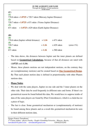 IN THE ALMIGHTY GOD NAME
Through the Mother of God mediation
I do this research
Gerges Francis Tawadrous/
2nd
Course student – physics Faculty – People's Friendship University – Moscow –Russia..
mrwaheid1@yahoo.com mrwaheid@gmail.com +201022532292
15
(C)
(1)
778.6 mkm = 1.0725 x 720.7 mkm (Mercury Jupiter Distance)
(2)
720.7 mkm = 1.0725 x 671 mkm (Venus Jupiter Distance)
(3)
671 mkm = 1.0725 x 629 mkm (Earth Jupiter Distance)
(D)
(4)
778.6 mkm (Jupiter orbital distance) = 1.16 x 671 mkm
(5)
720.7 mkm = 1.16 x 629 mkm (error 1%)
(6)
671 mkm = 1.16 x 580 mkm
- The data shows, the distances between Jupiter and the inner planets are defined
based on Geometrical Calculations, because of that all distances are rated with
(1.0725) and (1.16).
- Means, these planets motions are not independent motions, on the contrary they
are (complementary motions) and be created based on One Geometrical Design.
By That each planet motion data is defined in proportionality with other Planets
motions data.
- Please Notice
- We deal with the same players, Jupiter on one side and the 3 inner planets on the
other side. Their data be used frequently in different rates and forms. If there's no
geometrical reason be found behind this data, We would have to suppose tenths of
data of the same players are found by (Pure Coincidences), which is a claim has no
a piece of logic.
- The fact is clear. Some geometrical mechanism or (complementarity of motions)
be found among these planets and as a result this geometrical mechanism be seen
in their different motions data.
 
