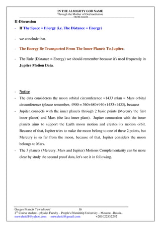 IN THE ALMIGHTY GOD NAME
Through the Mother of God mediation
I do this research
Gerges Francis Tawadrous/
2nd
Course student – physics Faculty – People's Friendship University – Moscow –Russia..
mrwaheid1@yahoo.com mrwaheid@gmail.com +201022532292
16
II-Discussion
- If The Space = Energy (i.e. The Distance = Energy)
- we conclude that,
- The Energy Be Transported From The Inner Planets To Jupiter,
- The Rule (Distance = Energy) we should remember because it's used frequently in
Jupiter Motion Data.
- Notice
- The data considerers the moon orbital circumference =1433 mkm = Mars orbital
circumference (please remember, 4900 = 360+680+940+1433+1433), because
- Jupiter connects with the inner planets through 2 basic points (Mercury the first
inner planet) and Mars (the last inner plant). Jupiter connection with the inner
planets aims to support the Earth moon motion and creates its motion orbit.
Because of that, Jupiter tries to make the moon belong to one of these 2 points, but
Mercury is so far from the moon, because of that, Jupiter considers the moon
belongs to Mars.
- The 3 planets (Mercury, Mars and Jupiter) Motions Complementarity can be more
clear by study the second proof data, let's see it in following.
 