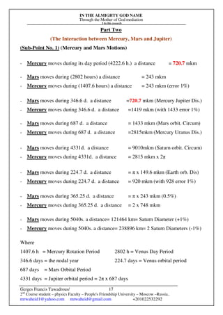 IN THE ALMIGHTY GOD NAME
Through the Mother of God mediation
I do this research
Gerges Francis Tawadrous/
2nd
Course student – physics Faculty – People's Friendship University – Moscow –Russia..
mrwaheid1@yahoo.com mrwaheid@gmail.com +201022532292
17
Part Two
(The Interaction between Mercury, Mars and Jupiter)
(Sub-Point No. 1) (Mercury and Mars Motions)
- Mercury moves during its day period (4222.6 h.) a distance = 720.7 mkm
- Mars moves during (2802 hours) a distance = 243 mkm
- Mercury moves during (1407.6 hours) a distance = 243 mkm (error 1%)
- Mars moves during 346.6 d. a distance =720.7 mkm (Mercury Jupiter Dis.)
- Mercury moves during 346.6 d. a distance =1419 mkm (with 1433 error 1%)
- Mars moves during 687 d. a distance = 1433 mkm (Mars orbit. Circum)
- Mercury moves during 687 d. a distance =2815mkm (Mercury Uranus Dis.)
- Mars moves during 4331d. a distance = 9010mkm (Saturn orbit. Circum)
- Mercury moves during 4331d. a distance = 2815 mkm x 2π
- Mars moves during 224.7 d. a distance = π x 149.6 mkm (Earth orb. Dis)
- Mercury moves during 224.7 d. a distance = 920 mkm (with 928 error 1%)
- Mars moves during 365.25 d. a distance = π x 243 mkm (0.5%)
- Mercury moves during 365.25 d. a distance = 2 x 748 mkm
- Mars moves during 5040s. a distance= 121464 km= Saturn Diameter (+1%)
- Mercury moves during 5040s. a distance= 238896 km= 2 Saturn Diameters (-1%)
Where
1407.6 h = Mercury Rotation Period 2802 h = Venus Day Period
346.6 days = the nodal year 224.7 days = Venus orbital period
687 days = Mars Orbital Period
4331 days = Jupiter orbital period = 2π x 687 days
 