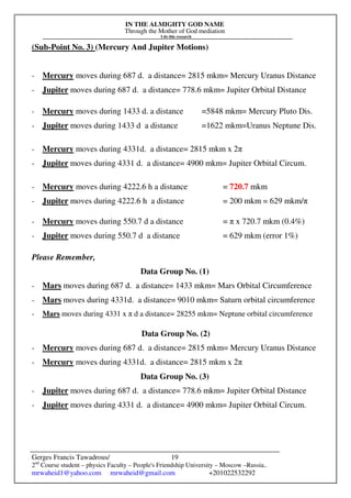 IN THE ALMIGHTY GOD NAME
Through the Mother of God mediation
I do this research
Gerges Francis Tawadrous/
2nd
Course student – physics Faculty – People's Friendship University – Moscow –Russia..
mrwaheid1@yahoo.com mrwaheid@gmail.com +201022532292
19
(Sub-Point No. 3) (Mercury And Jupiter Motions)
- Mercury moves during 687 d. a distance= 2815 mkm= Mercury Uranus Distance
- Jupiter moves during 687 d. a distance= 778.6 mkm= Jupiter Orbital Distance
- Mercury moves during 1433 d. a distance =5848 mkm= Mercury Pluto Dis.
- Jupiter moves during 1433 d a distance =1622 mkm=Uranus Neptune Dis.
- Mercury moves during 4331d. a distance= 2815 mkm x 2π
- Jupiter moves during 4331 d. a distance= 4900 mkm= Jupiter Orbital Circum.
- Mercury moves during 4222.6 h a distance = 720.7 mkm
- Jupiter moves during 4222.6 h a distance = 200 mkm = 629 mkm/π
- Mercury moves during 550.7 d a distance = π x 720.7 mkm (0.4%)
- Jupiter moves during 550.7 d a distance = 629 mkm (error 1%)
Please Remember,
Data Group No. (1)
- Mars moves during 687 d. a distance= 1433 mkm= Mars Orbital Circumference
- Mars moves during 4331d. a distance= 9010 mkm= Saturn orbital circumference
- Mars moves during 4331 x π d a distance= 28255 mkm= Neptune orbital circumference
Data Group No. (2)
- Mercury moves during 687 d. a distance= 2815 mkm= Mercury Uranus Distance
- Mercury moves during 4331d. a distance= 2815 mkm x 2π
Data Group No. (3)
- Jupiter moves during 687 d. a distance= 778.6 mkm= Jupiter Orbital Distance
- Jupiter moves during 4331 d. a distance= 4900 mkm= Jupiter Orbital Circum.
 