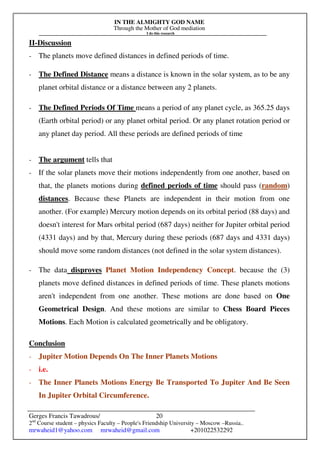 IN THE ALMIGHTY GOD NAME
Through the Mother of God mediation
I do this research
Gerges Francis Tawadrous/
2nd
Course student – physics Faculty – People's Friendship University – Moscow –Russia..
mrwaheid1@yahoo.com mrwaheid@gmail.com +201022532292
20
II-Discussion
- The planets move defined distances in defined periods of time.
- The Defined Distance means a distance is known in the solar system, as to be any
planet orbital distance or a distance between any 2 planets.
- The Defined Periods Of Time means a period of any planet cycle, as 365.25 days
(Earth orbital period) or any planet orbital period. Or any planet rotation period or
any planet day period. All these periods are defined periods of time
- The argument tells that
- If the solar planets move their motions independently from one another, based on
that, the planets motions during defined periods of time should pass (random)
distances. Because these Planets are independent in their motion from one
another. (For example) Mercury motion depends on its orbital period (88 days) and
doesn't interest for Mars orbital period (687 days) neither for Jupiter orbital period
(4331 days) and by that, Mercury during these periods (687 days and 4331 days)
should move some random distances (not defined in the solar system distances).
- The data disproves Planet Motion Independency Concept. because the (3)
planets move defined distances in defined periods of time. These planets motions
aren't independent from one another. These motions are done based on One
Geometrical Design. And these motions are similar to Chess Board Pieces
Motions. Each Motion is calculated geometrically and be obligatory.
Conclusion
- Jupiter Motion Depends On The Inner Planets Motions
- i.e.
- The Inner Planets Motions Energy Be Transported To Jupiter And Be Seen
In Jupiter Orbital Circumference.
 